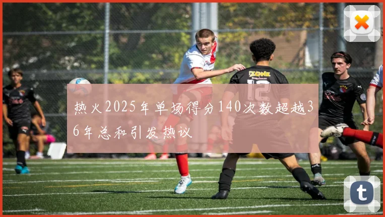 热火2025年单场得分140次数超越36年总和引发热议