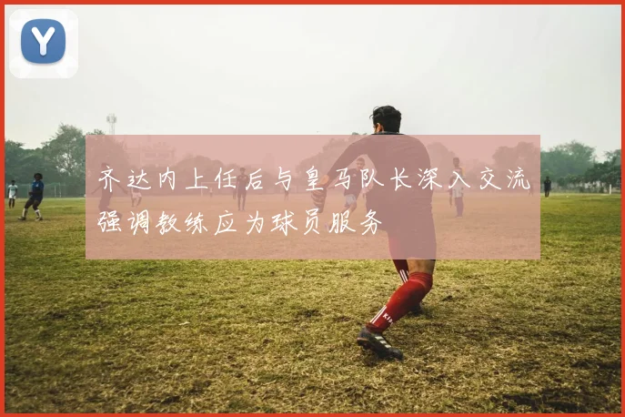 齐达内上任后与皇马队长深入交流强调教练应为球员服务