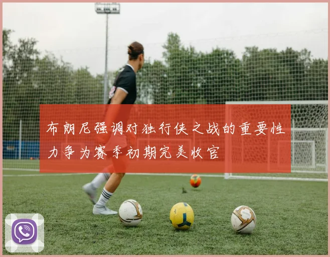 布朗尼强调对独行侠之战的重要性力争为赛季初期完美收官