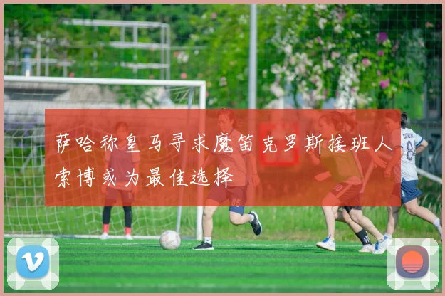 萨哈称皇马寻求魔笛克罗斯接班人索博或为最佳选择