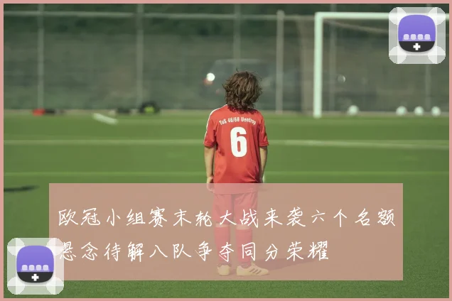 欧冠小组赛末轮大战来袭六个名额悬念待解八队争夺同分荣耀