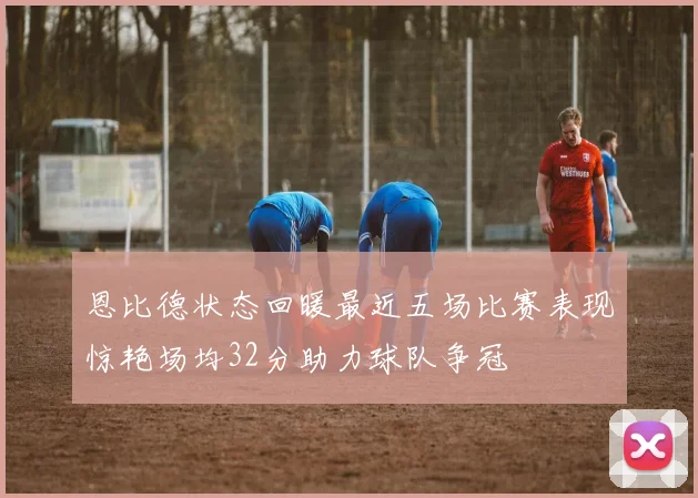 恩比德状态回暖最近五场比赛表现惊艳场均32分助力球队争冠