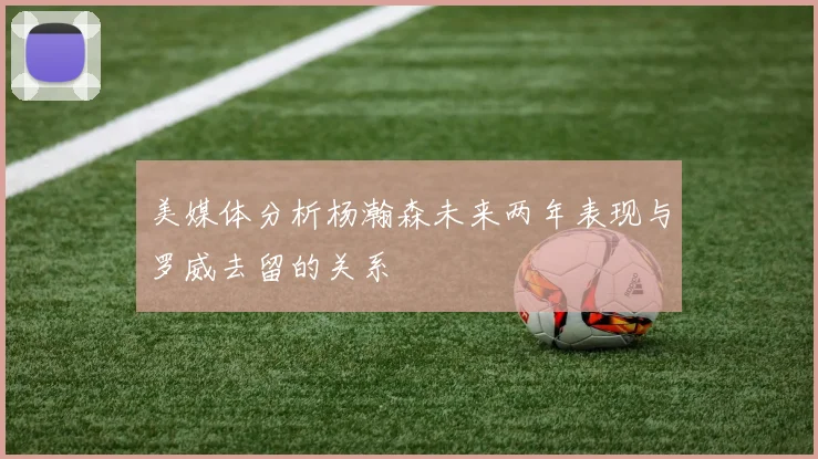 美媒体分析杨瀚森未来两年表现与罗威去留的关系